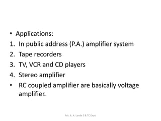• Applications:
1. In public address (P.A.) amplifier system
2. Tape recorders
3. TV, VCR and CD players
4. Stereo amplifier
• RC coupled amplifier are basically voltage
amplifier.
Ms. A. A. Lande E & TC Dept
 