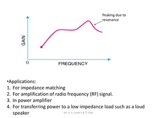 Peaking due to
resonance
•Applications:
1. For impedance matching
2. For amplification of radio frequency (RF) signal.
3. In power amplifier
4. For transferring power to a low impedance load such as a loud
speaker Ms. A. A. Lande E & TC Dept
 