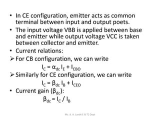 • In CE configuration, emitter acts as common
terminal between input and output poets.
• The input voltage VBB is applied between base
and emitter while output voltage VCC is taken
between collector and emitter.
• Current relations:
For CB configuration, we can write
IC = αdc IE + ICBO
Similarly for CE configuration, we can write
IC = βdc IB + ICEO
• Current gain (βdc):
βdc = IC / IB
Ms. A. A. Lande E & TC Dept
 