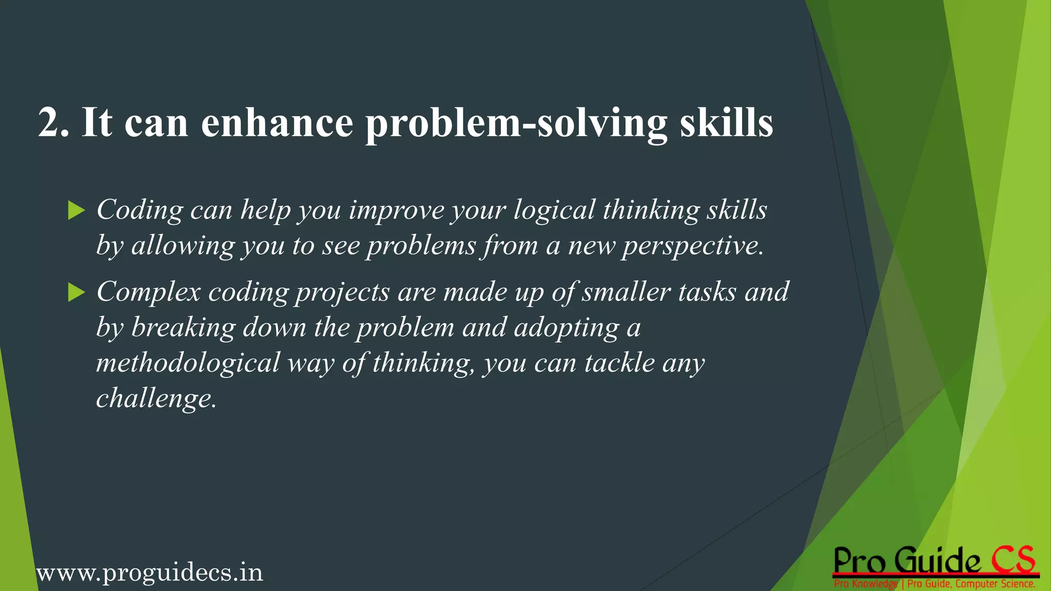 2. It can enhance problem-solving skills
 Coding can help you improve your logical thinking skills
by allowing you to see problems from a new perspective.
 Complex coding projects are made up of smaller tasks and
by breaking down the problem and adopting a
methodological way of thinking, you can tackle any
challenge.
www.proguidecs.in
 