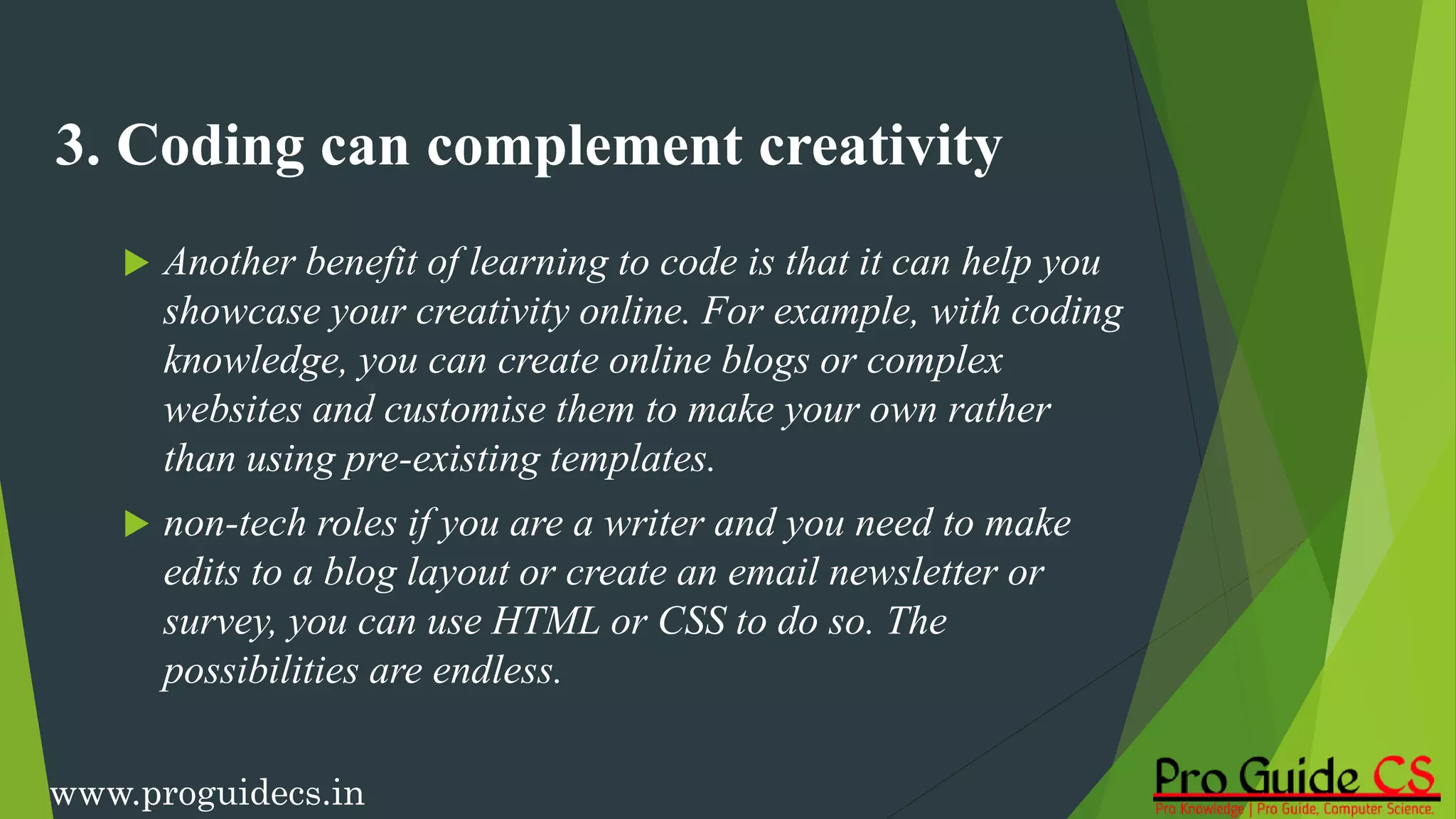3. Coding can complement creativity
 Another benefit of learning to code is that it can help you
showcase your creativity online. For example, with coding
knowledge, you can create online blogs or complex
websites and customise them to make your own rather
than using pre-existing templates.
 non-tech roles if you are a writer and you need to make
edits to a blog layout or create an email newsletter or
survey, you can use HTML or CSS to do so. The
possibilities are endless.
www.proguidecs.in
 