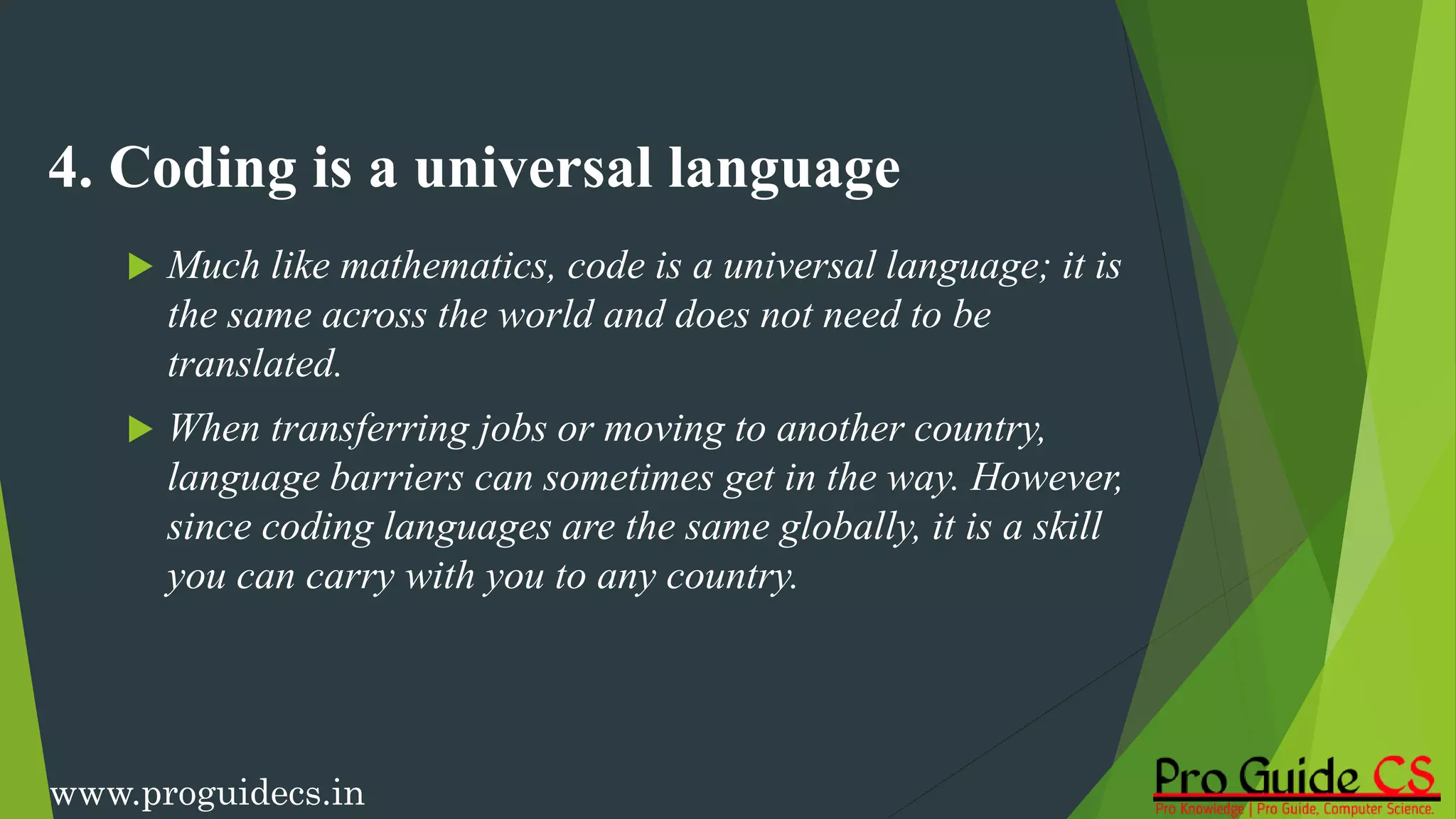 4. Coding is a universal language
 Much like mathematics, code is a universal language; it is
the same across the world and does not need to be
translated.
 When transferring jobs or moving to another country,
language barriers can sometimes get in the way. However,
since coding languages are the same globally, it is a skill
you can carry with you to any country.
www.proguidecs.in
 