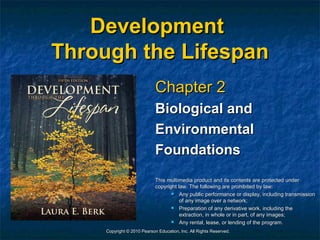 Development
Through the Lifespan
                             Chapter 2
                             Biological and
                             Environmental
                             Foundations
                             This multimedia product and its contents are protected under
                             copyright law. The following are prohibited by law:
                                       Any public performance or display, including transmission
                                        of any image over a network;
                                       Preparation of any derivative work, including the
                                        extraction, in whole or in part, of any images;
                                       Any rental, lease, or lending of the program.
     Copyright © 2010 Pearson Education, Inc. All Rights Reserved.
 