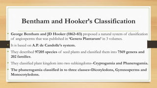 Bentham and Hooker’s Classification
• George Bentham and JD Hooker (1862–83) proposed a natural system of classification
of angiosperms that was published in ‘Genera Plantarum’ in 3 volumes.
• It is based on A.P. de Candolle’s system.
• They described 97205 species of seed plants and classified them into 7569 genera and
202 families.
• They classified plant kingdom into two subkingdoms–Cryptogamia and Phanerogamia.
• The phanerogamia classified in to three classes–Dicotyledons, Gymnosperms and
Monocotyledons.
 