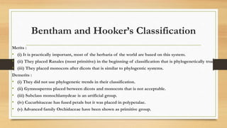 Bentham and Hooker’s Classification
Merits :
• (i) It is practically important, most of the herbaria of the world are based on this system.
• (ii) They placed Ranales (most primitive) in the beginning of classification that is phylogenetically true.
• (iii) They placed monocots after dicots that is similar to phylogentic systems.
Demerits :
• (i) They did not use phylogenetic trends in their classification.
• (ii) Gymnosperms placed between dicots and monocots that is not acceptable.
• (iii) Subclass monochlamydeae is an artificial group.
• (iv) Cucurbitaceae has fused petals but it was placed in polypetalae.
• (v) Advanced family Orchidaceae have been shown as primitive group.
 