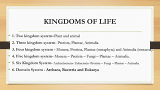 KINGDOMS OF LIFE
• 1. Two kingdom system–Plant and animal
• 2. Three kingdom system- Protista, Plantae, Animalia.
• 3. Four kingdom system - Monera, Protista, Plantae (metaphyta) and Animalia (metazoa).
• 4. Five kingdom system- Monera – Protista – Fungi – Plantae – Animalia.
• 5. Six Kingdom System- Archaebacteria- Eubacteria- Protista – Fungi – Plantae – Animalia.
• 6. Domain System - Archaea, Bacteria and Eukarya
 
