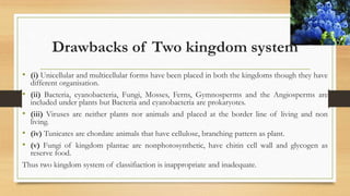 Drawbacks of Two kingdom system
• (i) Unicellular and multicellular forms have been placed in both the kingdoms though they have
different organisation.
• (ii) Bacteria, cyanobacteria, Fungi, Mosses, Ferns, Gymnosperms and the Angiosperms are
included under plants but Bacteria and cyanobacteria are prokaryotes.
• (iii) Viruses are neither plants nor animals and placed at the border line of living and non
living.
• (iv) Tunicates are chordate animals that have cellulose, branching pattern as plant.
• (v) Fungi of kingdom plantae are nonphotosynthetic, have chitin cell wall and glycogen as
reserve food.
Thus two kingdom system of classifiaction is inappropriate and inadequate.
 