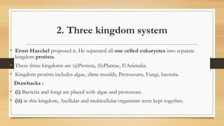 2. Three kingdom system
• Ernst Haeckel proposed it. He separated all one celled eukaryotes into separate
kingdom protista.
• These three kingdoms are (a)Protista, (b)Plantae, ©Animalia.
• Kingdom protista includes algae, slime moulds, Protozoans, Fungi, bacteria.
Drawbacks :
• (i) Bacteria and fungi are placed with algae and protozoan.
• (ii) in this kingdom, Acellular and multicellular organisms were kept together.
 
