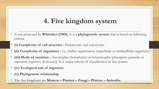 4. Five kingdom system
• It was proposed by Whittaker (1969). It is a phylogenetic system that is based on following
criteria.
• (i) Complexity of cell structure : Prokaryotes and eukaryotes.
• (ii) Complexity of organisms : i.e., thallus organisation (unicellular or multicellular organisms).
• (iii) Mode of nutrition : Autotrophic (holophytic) or heterotrophic [absorptive parasitic or
saprozoic ingestive (holozoic)]. It is major criteria of classification in this system.
• (iv) Ecological role of organism.
• (v) Phylogenetic relationship.
• The five kingdoms are Monera – Protista – Fungi – Plantae – Animalia.
 
