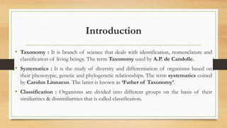 Introduction
• Taxonomy : It is branch of science that deals with identification, nomenclature and
classification of living beings. The term Taxonomy used by A.P. de Candolle.
• Systematics : It is the study of diversity and differentiation of organisms based on
their phenotypic, genetic and phylogenetic relationships. The term systematics coined
by Carolus Linnaeus. The latter is known as ‘Father of Taxonomy’.
• Classification : Organisms are divided into different groups on the basis of their
similiarities & dissimiliarities that is called classification.
 