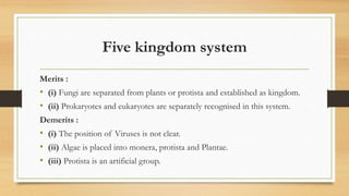 Five kingdom system
Merits :
• (i) Fungi are separated from plants or protista and established as kingdom.
• (ii) Prokaryotes and eukaryotes are separately recognised in this system.
Demerits :
• (i) The position of Viruses is not clear.
• (ii) Algae is placed into monera, protista and Plantae.
• (iii) Protista is an artificial group.
 