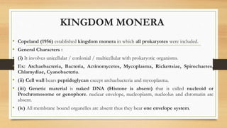 KINGDOM MONERA
• Copeland (1956) established kingdom monera in which all prokaryotes were included.
• General Characters :
• (i) It involves unicellular / conlonial / multicellular with prokaryotic organisms.
• Ex: Archaebacteria, Bacteria, Actinomycetes, Mycoplasma, Rickettsiae, Spirochaetes,
Chlamydiae, Cyanobacteria.
• (ii) Cell wall bears peptidoglycan except archaebacteria and mycoplasma.
• (iii) Genetic material is naked DNA (Histone is absent) that is called nucleoid or
Prochromosome or genophore. nuclear envelope, nucleoplasm, nucleolus and chromatin are
absent.
• (iv) All membrane bound organelles are absent thus they bear one envelope system.
 
