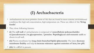 (I) Archaebacteria
• Archaebacteria are most primitive form of life that are found in most extreme environmental
conditions like high salt concentration, high temperature etc. These are oldest of the ‘living
fossils’.
• They show following features.
• (i) The cell wall of archaebacteria is composed of noncellulosic polysaccharides
or/pseudomurein /or glycoproteins / proteins. Peptidoglycan and muramic acid are
absent in cell wall.
• (ii) Plasma membrane has long chain branched lipids (phytanols). The latter decrease
membrane fluidity and help to increase tolerance against extremes of heat, low pH.
• (iii) 16 s rRNA is present.
 