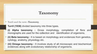 Taxonomy
• Turril used the term -Taxonomy.
• Turril (1938) divided taxonomy into three types.
• (i) Alpha taxonomy : Gross morphology, compilation of flora and
monographs are used for the collection and identification of organisms.
• (ii) Beta taxonomy : It is based on morphology and evidences from genetics,
cytology, anatomy, physiology etc.
• (iii) Omega taxonomy : It involves study of all microscopic and biochemical
evidences along with evolutionary relationship of organisms.
 