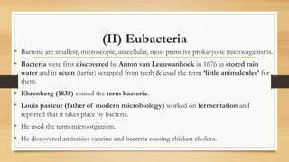(II) Eubacteria
• Bacteria are smallest, microscopic, unicellular, most primitive prokaryotic microorganisms.
• Bacteria were first discovered by Anton van Leeuwanhoek in 1676 in stored rain
water and in scum (tartar) scrapped from teeth & used the term ‘little animalcules’ for
them.
• Ehrenberg (1838) coined the term bacteria.
• Louis pasteur (father of modern microbiology) worked on fermentation and
reported that it takes place by bacteria.
• He used the term microorganism.
• He discovered antirabies vaccine and bacteria causing chicken cholera.
 