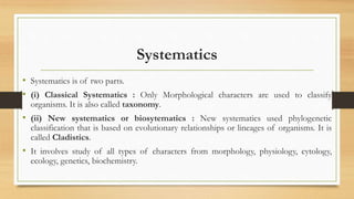 Systematics
• Systematics is of two parts.
• (i) Classical Systematics : Only Morphological characters are used to classify
organisms. It is also called taxonomy.
• (ii) New systematics or biosytematics : New systematics used phylogenetic
classification that is based on evolutionary relationships or lineages of organisms. It is
called Cladistics.
• It involves study of all types of characters from morphology, physiology, cytology,
ecology, genetics, biochemistry.
 
