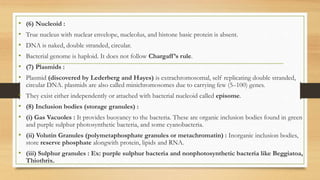 • (6) Nucleoid :
• True nucleus with nuclear envelope, nucleolus, and histone basic protein is absent.
• DNA is naked, double stranded, circular.
• Bacterial genome is haploid. It does not follow Chargaff’s rule.
• (7) Plasmids :
• Plasmid (discovered by Lederberg and Hayes) is extrachromosomal, self replicating double stranded,
circular DNA. plasmids are also called minichromosomes due to carrying few (5–100) genes.
• They exist either independently or attached with bacterial nucleoid called episome.
• (8) Inclusion bodies (storage granules) :
• (i) Gas Vacuoles : It provides buoyancy to the bacteria. These are organic inclusion bodies found in green
and purple sulphur photosynthetic bacteria, and some cyanobacteria.
• (ii) Volutin Granules (polymetaphosphate granules or metachromatin) : Inorganic inclusion bodies,
store reserve phosphate alongwith protein, lipids and RNA.
• (iii) Sulphur granules : Ex: purple sulphur bacteria and nonphotosynthetic bacteria like Beggiatoa,
Thiothrix.
 