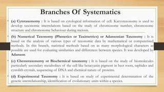 Branches Of Systematics
• (a) Cytotaxonomy : It is based on cytological information of cell. Karyotaxonomy is used to
develop taxonomic interrelations based on the study of chromosome number, chromosome
structure and chromosome behaviour during meiosis.
• (b) Numerical Taxonomy (Phenetics or Taximetrics) or Adansonian Taxonomy : It is
based on the analysis of various types of taxonomic data by mathematical or computerised
methods. In this branch, statistical methods based on as many morphological characters as
possible are used for evaluating similarities and differences between species. It was developed by
Adanson.
• (c) Chemotaxonomy or Biochemical taxonomy : It is based on the study of biomolecules
particularly secondary metabolites of the cell like betacyanin pigment in beet roots, raphides and
cystolith crystals, sequencing of DNA and chemical nature of proteins.
• (d) Experimental Taxonomy : It is based on study of experimental determination of the
genetic interrelationship, identification of evolutionary units within a species.
 