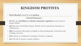 KINGDOM PROTISTA
• Ernst Heackel coined the term protista.
General Characters :
• (i) They are unicellular or colonial, eukaryotic organisms mostly found in
aquatic habitat.
• (ii) They bear well defined nucleus. Protists can be uninucleate, binucleate or
multinucleate.
• (iii) Locomotion takes place by flagella or cilia, pseudopodia, contractions and
mucilage extrusion.
• (iv) Cyclosis or cytoplasmic streaming is found in cytoplasm.
• (v) Cell wall, if present, contains cellulose.
 