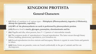 KINGDOM PROTISTA
• (vi) Mode of nutrition is of various types – Holophytic (Photosynthetic), ingestive (=Holozoic),
absorp tive (parasitic, saprobic).
• (vii) 80% of the photosynthesis on earth is performed by photosynthetic protists.
• (viii) Reserve food is starch, glycogen, paramylon, chrsolaminarin and fat.
• (ix) Flagella and cilia, when present, have 9 + 2 pattern of microtubular strands.
• (x) The common mode of reproduction is Asexual reproduction. The latter occurs through binary
fission, budding, plasmotomy, sporulation, cyst formation etc.
• (xi) Sexual reproduction involves meiosis and karyogamy. Meiosis is zygotic in some forms and gametic
in others.
• (xii) Some forms are parasitic, some are found symbiotically in the gut of animals and few are
decomposers.
General Characters
 
