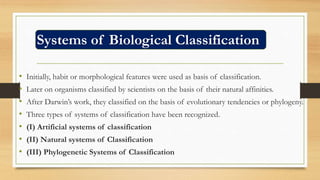 Systems of Biological Classification
• Initially, habit or morphological features were used as basis of classification.
• Later on organisms classified by scientists on the basis of their natural affinities.
• After Darwin’s work, they classified on the basis of evolutionary tendencies or phylogeny.
• Three types of systems of classification have been recognized.
• (I) Artificial systems of classification
• (II) Natural systems of Classification
• (III) Phylogenetic Systems of Classification
 