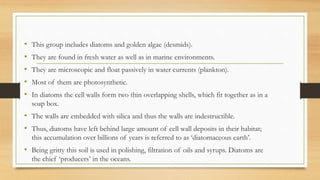 • This group includes diatoms and golden algae (desmids).
• They are found in fresh water as well as in marine environments.
• They are microscopic and float passively in water currents (plankton).
• Most of them are photosynthetic.
• In diatoms the cell walls form two thin overlapping shells, which fit together as in a
soap box.
• The walls are embedded with silica and thus the walls are indestructible.
• Thus, diatoms have left behind large amount of cell wall deposits in their habitat;
this accumulation over billions of years is referred to as ‘diatomaceous earth’.
• Being gritty this soil is used in polishing, filtration of oils and syrups. Diatoms are
the chief ‘producers’ in the oceans.
 