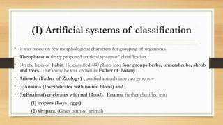 (I) Artificial systems of classification
• It was based on few morphologicial characters for grouping of organisms.
• Theophrastus firstly proposed artificial system of classification.
• On the basis of habit, He classified 480 plants into four groups herbs, undershrubs, shrub
and trees. That’s why he was known as Father of Botany.
• Aristotle (Father of Zoology) classified animals into two groups –
• (a)Anaima (Invertebrates with no red blood) and
• (b)Enaima(vertebrates with red blood). Enaima further classified into
(1) ovipara (Lays eggs)
(2) vivipara. (Gives birth of animal)
 