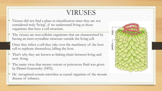 VIRUSES
• Viruses did not find a place in classification since they are not
considered truly ‘living’, if we understand living as those
organisms that have a cell structure.
• The viruses are non-cellular organisms that are characterised by
having an inert crystalline structure outside the living cell.
• Once they infect a cell they take over the machinery of the host
cell to replicate themselves, killing the host.
• That’s why they are known as linking chain between living and
non- living.
• The name virus that means venom or poisonous fluid was given
by Dmitri Ivanowsky (1892).
• He recognised certain microbes as causal organism of the mosaic
disease of tobacco.
 