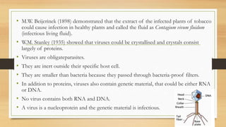 • M.W. Beijerinek (1898) demonstrated that the extract of the infected plants of tobacco
could cause infection in healthy plants and called the fluid as Contagium vivum fluidum
(infectious living fluid).
• W.M. Stanley (1935) showed that viruses could be crystallised and crystals consist
largely of proteins.
• Viruses are obligateparasites.
• They are inert outside their specific host cell.
• They are smaller than bacteria because they passed through bacteria-proof filters.
• In addition to proteins, viruses also contain genetic material, that could be either RNA
or DNA.
• No virus contains both RNA and DNA.
• A virus is a nucleoprotein and the genetic material is infectious.
 
