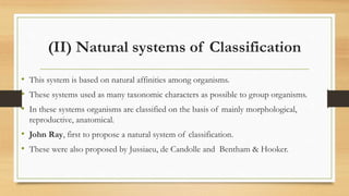 (II) Natural systems of Classification
• This system is based on natural affinities among organisms.
• These systems used as many taxonomic characters as possible to group organisms.
• In these systems organisms are classified on the basis of mainly morphological,
reproductive, anatomical.
• John Ray, first to propose a natural system of classification.
• These were also proposed by Jussiaeu, de Candolle and Bentham & Hooker.
 
