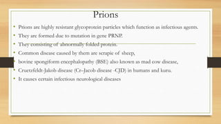 Prions
• Prions are highly resistant glycoprotein particles which function as infectious agents.
• They are formed due to mutation in gene PRNP.
• They consisting of abnormally folded protein.
• Common disease caused by them are scrapie of sheep,
• bovine spongiform encephalopathy (BSE) also known as mad cow disease,
• Cruetzfeldt-Jakob disease (Cr–Jacob disease -CJD) in humans and kuru.
• It causes certain infectious neurological diseases
 