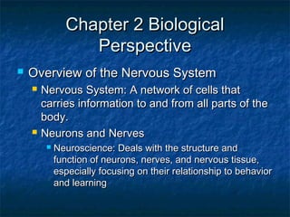 Chapter 2 BiologicalChapter 2 Biological
PerspectivePerspective
 Overview of the Nervous SystemOverview of the Nervous System
 Nervous System: A network of cells thatNervous System: A network of cells that
carries information to and from all parts of thecarries information to and from all parts of the
body.body.
 Neurons and NervesNeurons and Nerves
 Neuroscience: Deals with the structure andNeuroscience: Deals with the structure and
function of neurons, nerves, and nervous tissue,function of neurons, nerves, and nervous tissue,
especially focusing on their relationship to behaviorespecially focusing on their relationship to behavior
and learningand learning
 