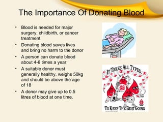 The Importance Of Donating Blood
•

•
•
•

•

Blood is needed for major
surgery, childbirth, or cancer
treatment
Donating blood saves lives
and bring no harm to the donor
A person can donate blood
about 4-6 times a year
A suitable donor must
generally healthy, weighs 50kg
and should be above the age
of 18
A donor may give up to 0.5
litres of blood at one time.

 