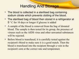 Handling And Storage
• The blood is collected in a sterilised bag containing
sodium citrate which prevents clotting of the blood.
• The sterilised bag of blood then stored in a refrigerator at
5 º C for 10 days or longer if glucose is added
• A sample of the blood is removed from the bag of donated 
blood. The sample is then tested for its group, the presence of 
viruses such as the AIDS virus and other unwanted substances 
will be rejected.
• Before blood is transfused, it is carefully tested against the 
recipient's blood to make sure it is a good match. Then the 
blood is transfused into the recipient through a vein in the 
recipient's arm at the correct rate and temperature

 