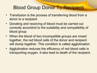 Blood Group Donor To Recipient
• Transfusion is the process of transferring blood from a
donor to a recipient
• Donating and receiving of blood must be carried out
correctly accordind to the suitability and compatibility of
blood group
• When the blood of two incompatible groups are mixed
together, the red blood cells of the donor and recipient
will clump together. This condition is called agglutination
• Agglutination reduces the efficiency of red blood cells in
transporting oxygen. It also lead to death of the recipient.

 