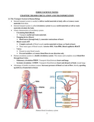 1
FORM 3 SCIENCE NOTES
CHAPTER 2 BLOOD CIRCULATION AND TRANSPORTATION
2.1 The Transport System in Human Beings
 Internal transport system is needed to deliver useful materials to body cells and remove waste
materials from them.
 Internal transport system is called circulatory system because useful materials as well as waste
materials circulate the body.
 4 basic characteristics of circulatory system:
- Circulating fluid (Blood)
 Transports useful and waste materials.
- Pumping device (Heart)
 Blood moves through body by muscular contractions of heart.
- Blood vessels 血管
 Complex network of blood vessels carries materials to tissue and back to heart.
 Three main types of blood vessels: Arteries 动脉, Veins 静脉, Blood capillaries 微血管
- Valves
 Present in some blood vessels.
 Prevent backflow and ensure blood flows in one direction only.
 Human circulatory system is a double circulatory system. This means each complete circuit blood flow
through heart twice.
- Pulmonary circulation 肺循环: Transports blood between heart and lungs.
- Systemic circulation 人体循环: Transports blood between heart and all parts of body except lungs
 Advantage of double circulatory system: Increases pressure of blood and rate of flow, thereby speeding
up delivery of materials to tissues
Human blood circulatory system
 