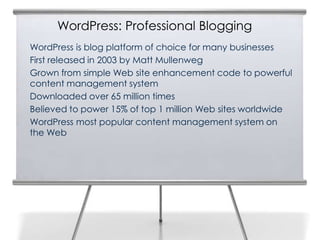 WordPress: Professional Blogging
WordPress is blog platform of choice for many businesses
First released in 2003 by Matt Mullenweg
Grown from simple Web site enhancement code to powerful
content management system
Downloaded over 65 million times
Believed to power 15% of top 1 million Web sites worldwide
WordPress most popular content management system on
the Web
 