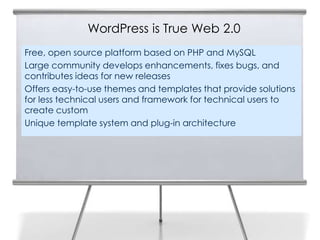 WordPress is True Web 2.0
Free, open source platform based on PHP and MySQL
Large community develops enhancements, fixes bugs, and
contributes ideas for new releases
Offers easy-to-use themes and templates that provide solutions
for less technical users and framework for technical users to
create custom
Unique template system and plug-in architecture
 
