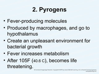 2. Pyrogens
• Fever-producing molecules
• Produced by macrophages, and go to
hypothalamus
• Create an unpleasant environment for
bacterial growth
• Fever increases metabolism
• After 105F (40.6 C), becomes life
threatening.
10
 
