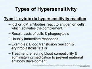 Types of Hypersensitivity
Type II- cytotoxic hypersensitivity reaction
– IgG or IgM antibodies react to antigen on cells,
which activates the complement.
– Result: Lysis of cells & phagocytosis
– Usually immediate responses
– Examples: Blood transfusion reaction &
erythroblastosis fetalis
– Treatment: ensuring blood compatibility &
administering medication to prevent maternal
antibody development
21
 