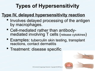 Types of Hypersensitivity
Type IV, delayed hypersensitivity reaction
 Involves delayed processing of the antigen
by macrophages.
 Cell-mediated rather than antibody-
mediated involving T cells (release cytokines)
 Examples: tuberculin skin testing, transplant
reactions, contact dermatitis
 Treatment: disease specific
24
 