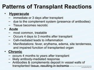 Patterns of Transplant Reactions
• Hyperacute
– immediate or 3 days after transplant
– due to the complement system (presence of antibodies)
– Tissue becomes necrotic
• Acute
– most common, treatable
– Occurs 4 days to 3 months after transplant
– Cell-mediated leads to inflammation
– Manifestations: fever, erythema, edema, site tenderness,
and impaired function of transplanted organ
• Chronic
– occurs 4 months to years after transplant
– likely antibody-mediated response
– Antibodies & complements deposit in vessel walls of
transplanted tissue, resulting in ischemia 26
 