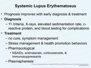 Systemic Lupus Erythematosus
• Prognosis improves with early diagnosis & treatment
• Diagnosis
– 11 criteria, X-rays, elevated sedimentation rate, c-
reactive protein, and blood testing for complications
• Treatment
– no cure, symptom management
– Stress management & health promotion behaviors
– Pharmacological
• NSAIDs, antimalarials, corticosteroids, &
immunosuppressants
– Plasmapheresis
33
 