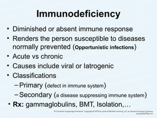 Immunodeficiency
• Diminished or absent immune response
• Renders the person susceptible to diseases
normally prevented (Opportunistic infections)
• Acute vs chronic
• Causes include viral or Iatrogenic
• Classifications
–Primary (defect in immune system)
–Secondary (a disease suppressing immune system)
• Rx: gammaglobulins, BMT, Isolation,…
34
 
