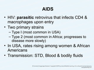 AIDS
• HIV: parasitic retrovirus that infects CD4 &
macrophages upon entry
• Two primary strains
– Type I (most common in USA)
– Type 2 (most common in Africa; progresses to
disease more slowly)
• In USA, rates rising among women & African
Americans
• Transmission: STD, Blood & bodily fluids
35
 