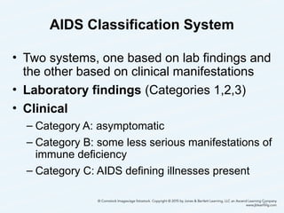 AIDS Classification System
• Two systems, one based on lab findings and
the other based on clinical manifestations
• Laboratory findings (Categories 1,2,3)
• Clinical
– Category A: asymptomatic
– Category B: some less serious manifestations of
immune deficiency
– Category C: AIDS defining illnesses present
40
 