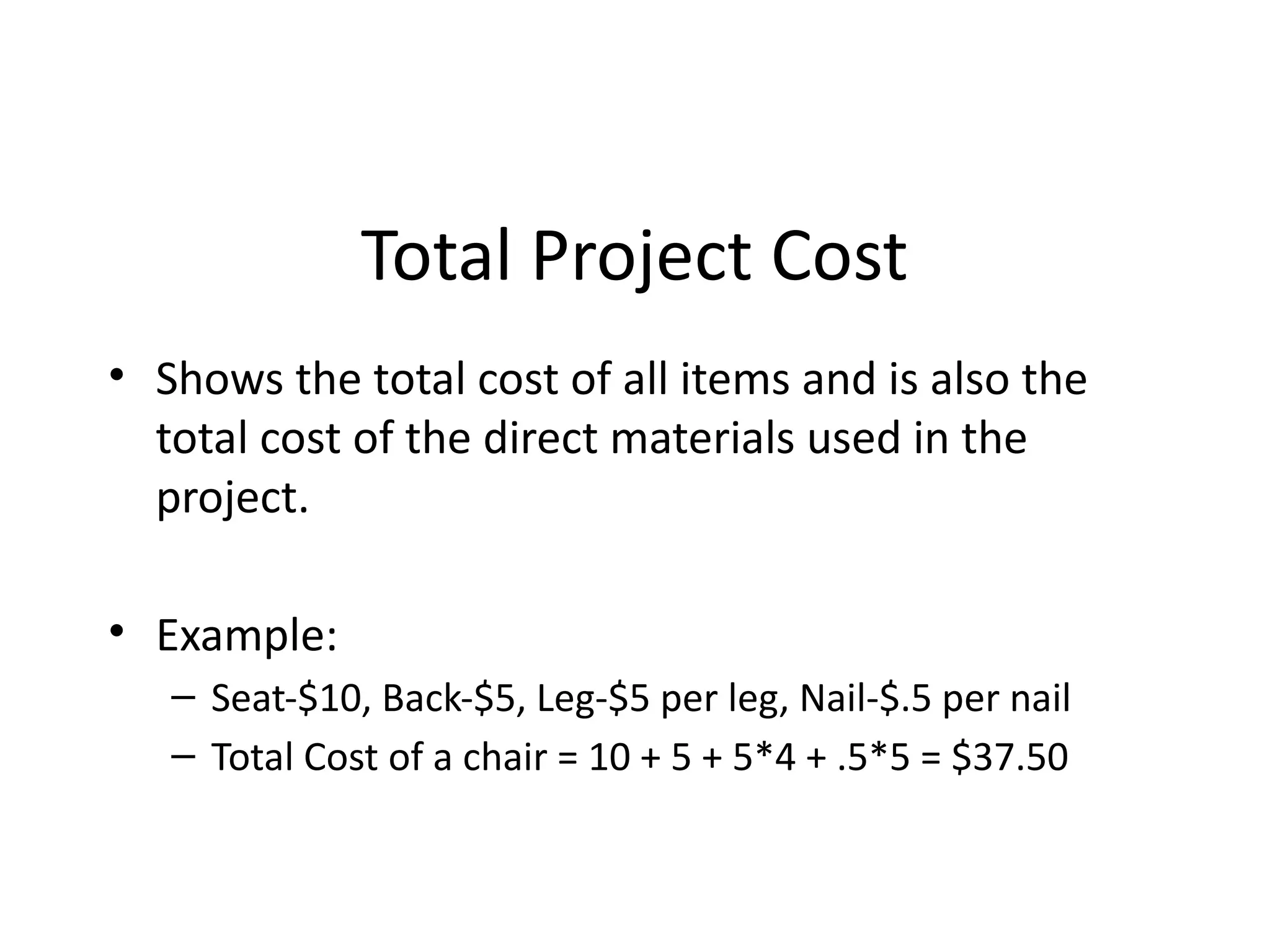 Total Project Cost
• Shows the total cost of all items and is also the
total cost of the direct materials used in the
project.
• Example:
– Seat-$10, Back-$5, Leg-$5 per leg, Nail-$.5 per nail
– Total Cost of a chair = 10 + 5 + 5*4 + .5*5 = $37.50
 