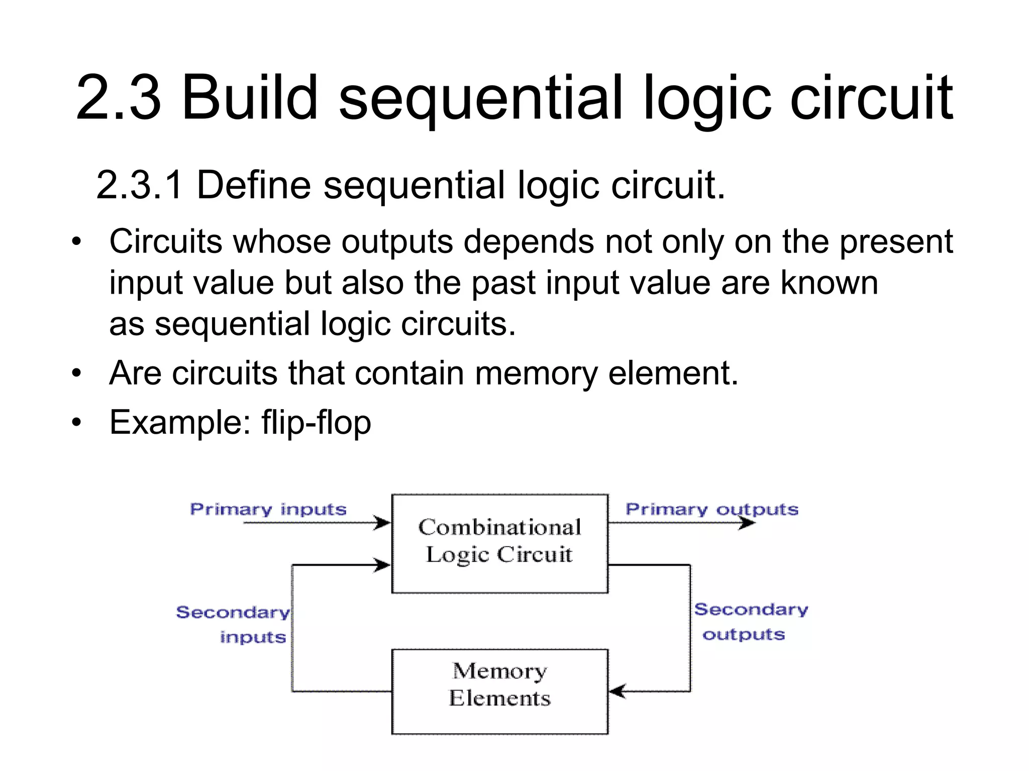 2.3 Build sequential logic circuit
• Circuits whose outputs depends not only on the present
input value but also the past input value are known
as sequential logic circuits.
• Are circuits that contain memory element.
• Example: flip-flop
2.3.1 Define sequential logic circuit.
 