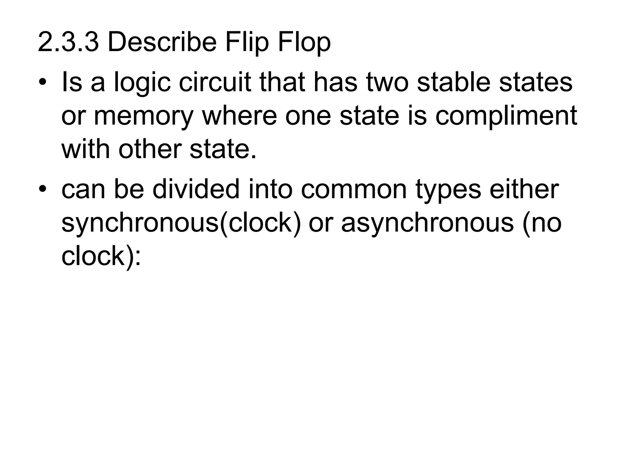 2.3.3 Describe Flip Flop
• Is a logic circuit that has two stable states
or memory where one state is compliment
with other state.
• can be divided into common types either
synchronous(clock) or asynchronous (no
clock):
 