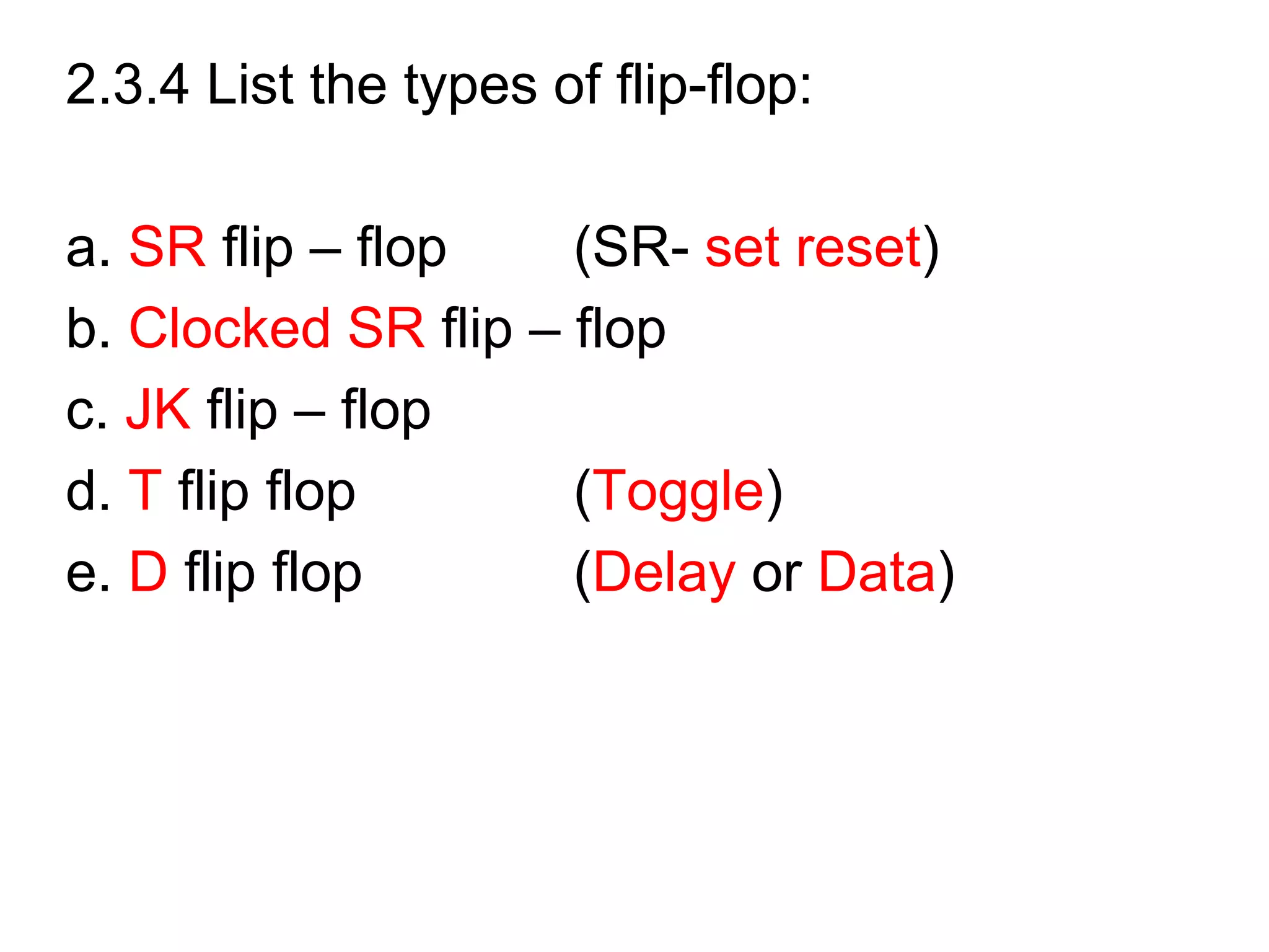 2.3.4 List the types of flip-flop:
a. SR flip – flop (SR- set reset)
b. Clocked SR flip – flop
c. JK flip – flop
d. T flip flop (Toggle)
e. D flip flop (Delay or Data)
 